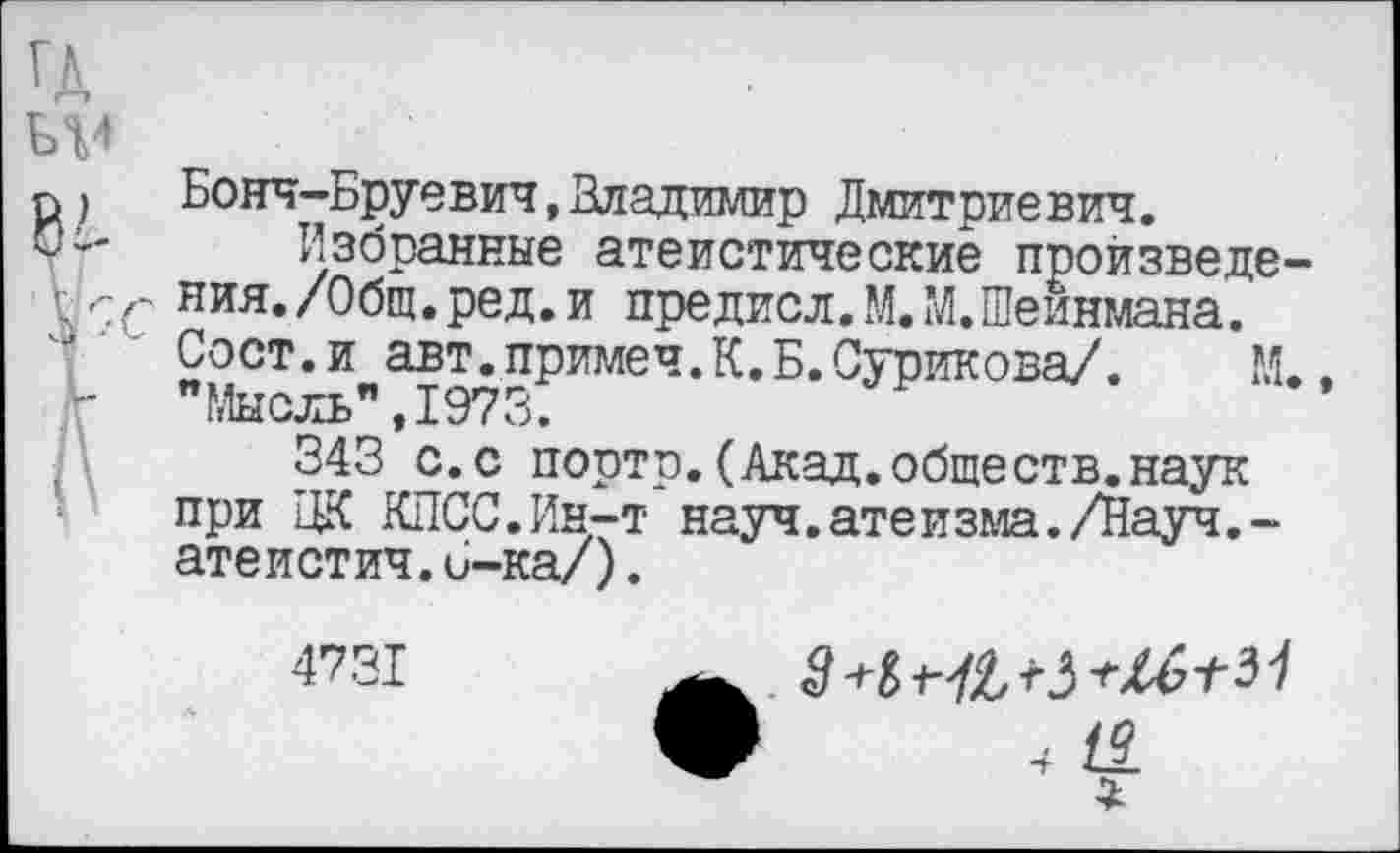 ﻿Бонч-Бруевич,Владимир Дмитриевич.
Избранные атеистические произведения. /Общ. ред. и предисл. М.М.Шеинмана. Сост.и авт.примеч.К.Б.Сурикова/. М. "Мысль" ,1973.
343 с.с порто.(Акад.обществ.наук при ЦК КПСС.Ин-т*науч.атеизма./Науч.-атеистич.6-ка/).
4731